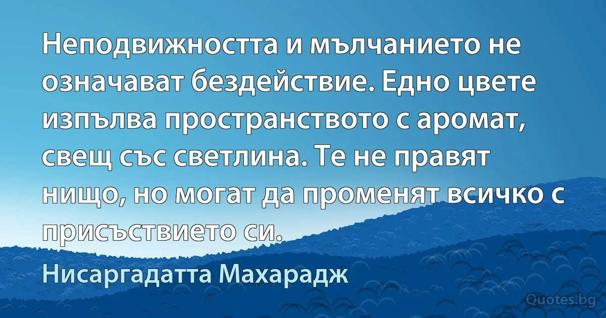 Неподвижността и мълчанието не означават бездействие. Едно цвете изпълва пространството с аромат, свещ със светлина. Те не правят нищо, но могат да променят всичко с присъствието си. (Нисаргадатта Махарадж)