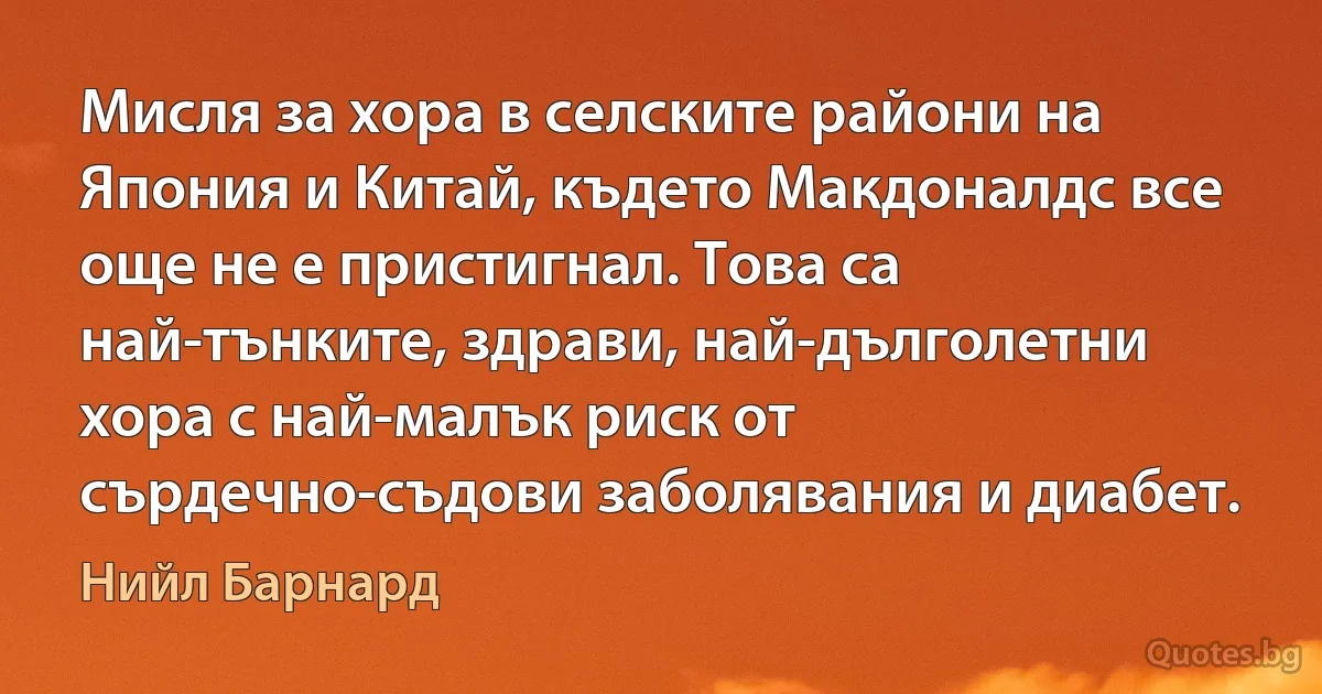 Мисля за хора в селските райони на Япония и Китай, където Макдоналдс все още не е пристигнал. Това са най-тънките, здрави, най-дълголетни хора с най-малък риск от сърдечно-съдови заболявания и диабет. (Нийл Барнард)