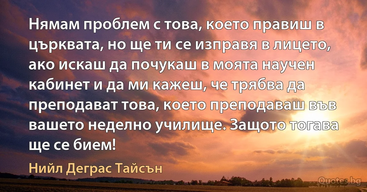 Нямам проблем с това, което правиш в църквата, но ще ти се изправя в лицето, ако искаш да почукаш в моята научен кабинет и да ми кажеш, че трябва да преподават това, което преподаваш във вашето неделно училище. Защото тогава ще се бием! (Нийл Деграс Тайсън)