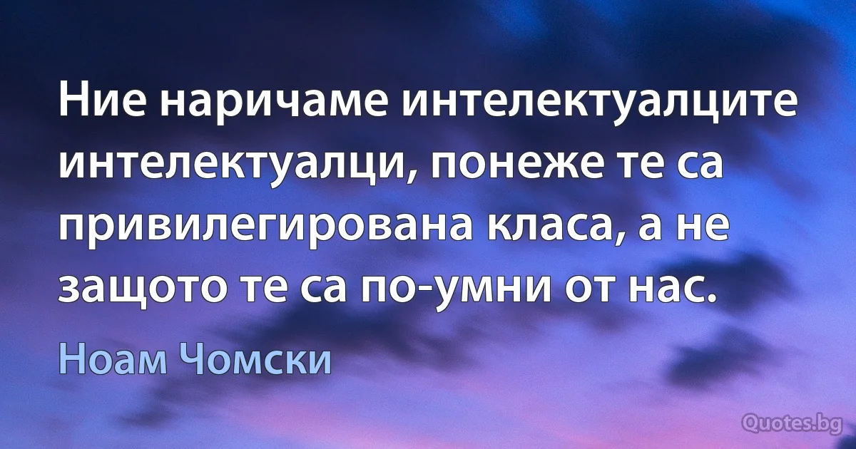 Ние наричаме интелектуалците интелектуалци, понеже те са привилегирована класа, а не защото те са по-умни от нас. (Ноам Чомски)