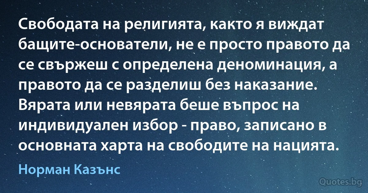 Свободата на религията, както я виждат бащите-основатели, не е просто правото да се свържеш с определена деноминация, а правото да се разделиш без наказание. Вярата или невярата беше въпрос на индивидуален избор - право, записано в основната харта на свободите на нацията. (Норман Казънс)