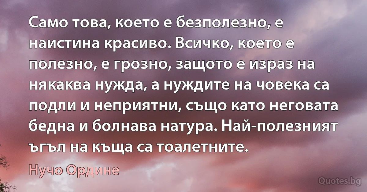 Само това, което е безполезно, е наистина красиво. Всичко, което е полезно, е грозно, защото е израз на някаква нужда, а нуждите на човека са подли и неприятни, също като неговата бедна и болнава натура. Най-полезният ъгъл на къща са тоалетните. (Нучо Ордине)