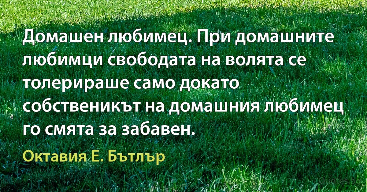 Домашен любимец. При домашните любимци свободата на волята се толерираше само докато собственикът на домашния любимец го смята за забавен. (Октавия Е. Бътлър)