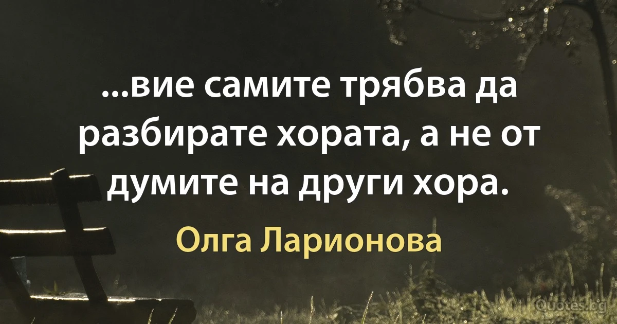 ...вие самите трябва да разбирате хората, а не от думите на други хора. (Олга Ларионова)