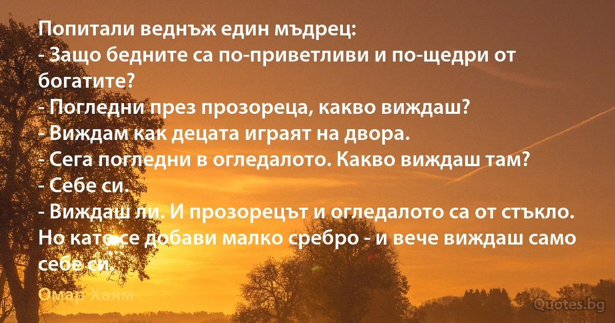 Попитали веднъж един мъдрец:
- Защо бедните са по-приветливи и по-щедри от богатите?
- Погледни през прозореца, какво виждаш?
- Виждам как децата играят на двора.
- Сега погледни в огледалото. Какво виждаш там?
- Себе си.
- Виждаш ли. И прозорецът и огледалото са от стъкло. Но като се добави малко сребро - и вече виждаш само себе си. (Омар Хаям)