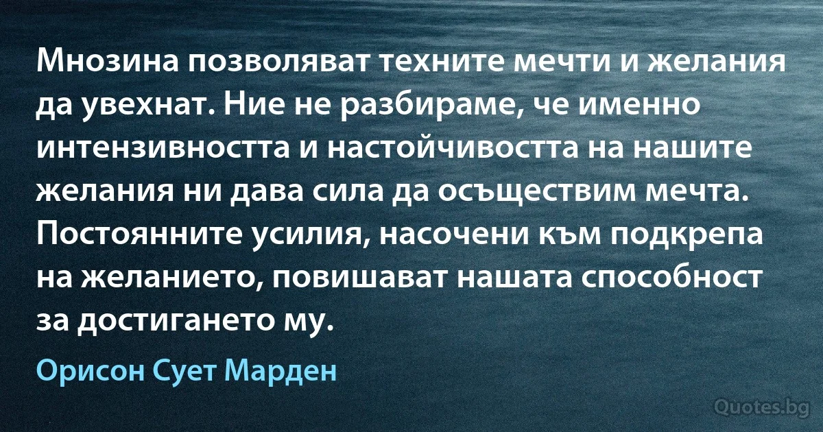 Мнозина позволяват техните мечти и желания да увехнат. Ние не разбираме, че именно интензивността и настойчивостта на нашите желания ни дава сила да осъществим мечта. Постоянните усилия, насочени към подкрепа на желанието, повишават нашата способност за достигането му. (Орисон Сует Марден)