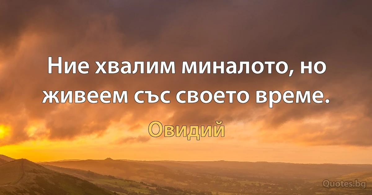 Ние хвалим миналото, но живеем със своето време. (Овидий)