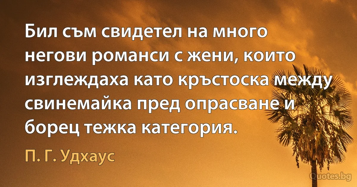 Бил съм свидетел на много негови романси с жени, които изглеждаха като кръстоска между свинемайка пред опрасване и борец тежка категория. (П. Г. Удхаус)