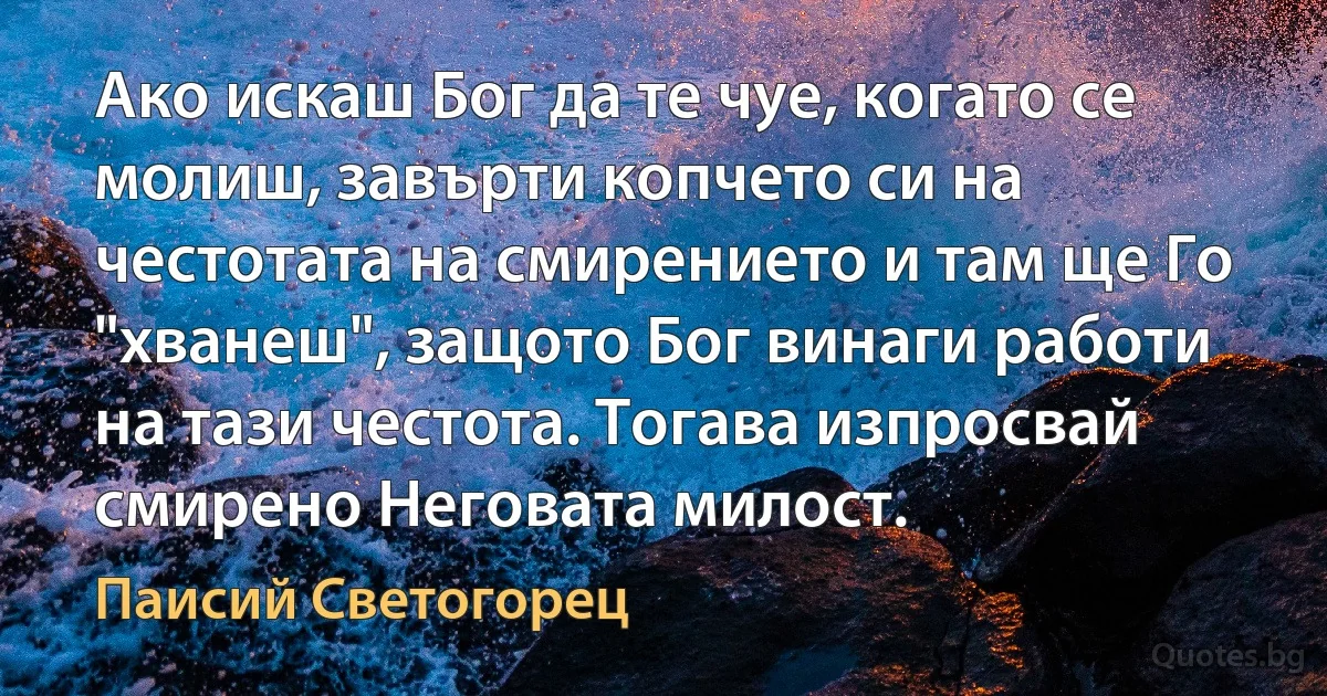 Ако искаш Бог да те чуе, когато се молиш, завърти копчето си на честотата на смирението и там ще Го "хванеш", защото Бог винаги работи на тази честота. Тогава изпросвай смирено Неговата милост. (Паисий Светогорец)