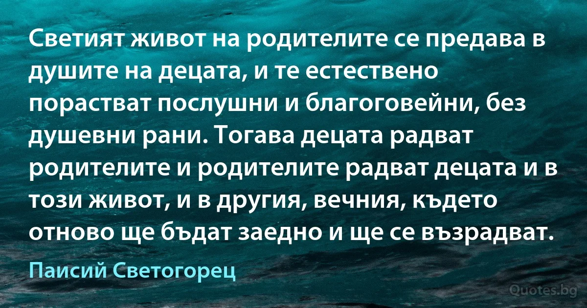 Светият живот на родителите се предава в душите на децата, и те естествено порастват послушни и благоговейни, без душевни рани. Тогава децата радват родителите и родителите радват децата и в този живот, и в другия, вечния, където отново ще бъдат заедно и ще се възрадват. (Паисий Светогорец)