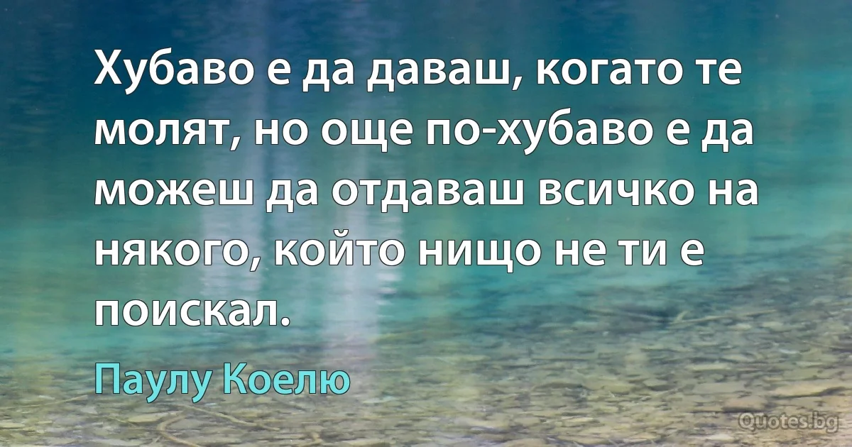 Хубаво е да даваш, когато те молят, но още по-хубаво е да можеш да отдаваш всичко на някого, който нищо не ти е поискал. (Паулу Коелю)