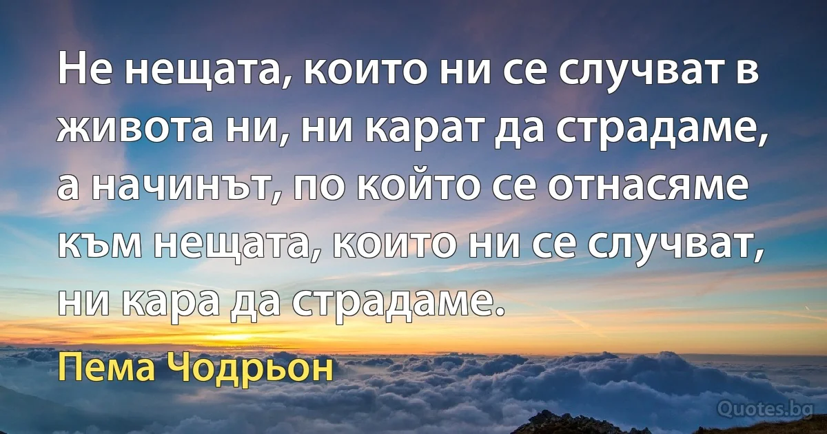 Не нещата, които ни се случват в живота ни, ни карат да страдаме, а начинът, по който се отнасяме към нещата, които ни се случват, ни кара да страдаме. (Пема Чодрьон)