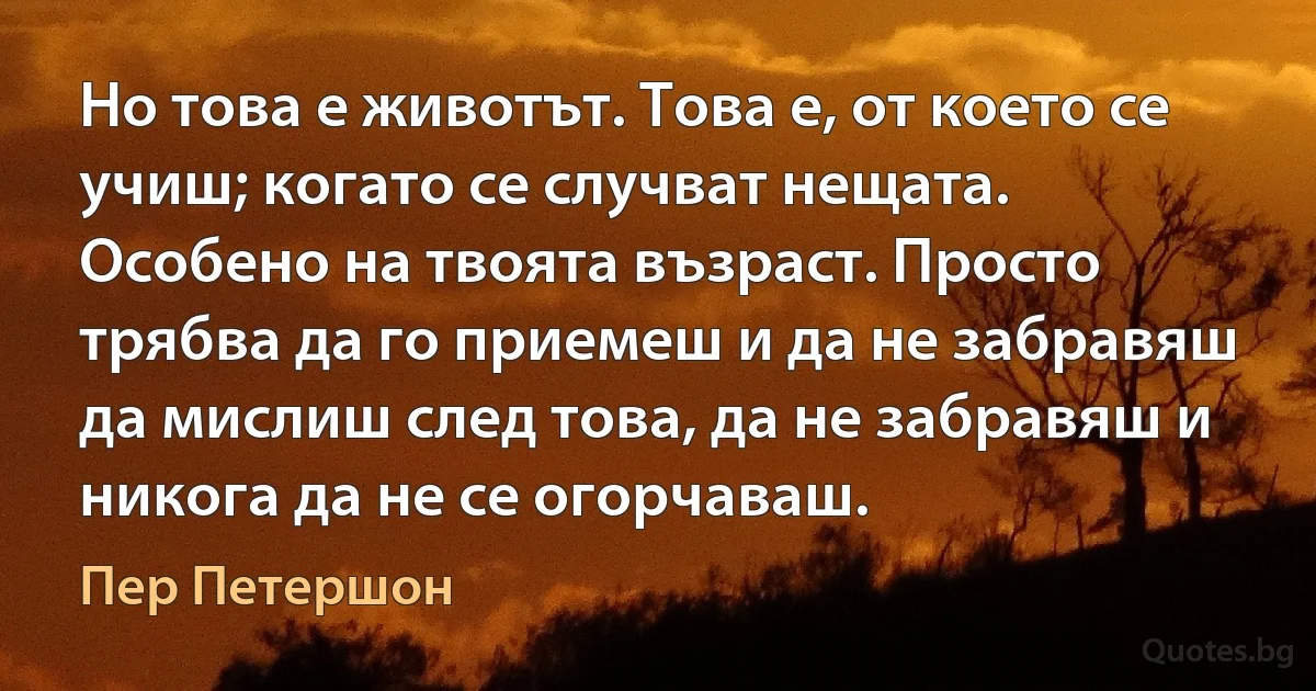 Но това е животът. Това е, от което се учиш; когато се случват нещата. Особено на твоята възраст. Просто трябва да го приемеш и да не забравяш да мислиш след това, да не забравяш и никога да не се огорчаваш. (Пер Петершон)