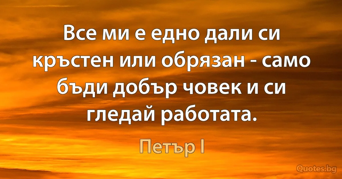 Все ми е едно дали си кръстен или обрязан - само бъди добър човек и си гледай работата. (Петър I)