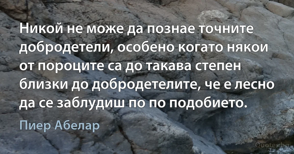 Никой не може да познае точните добродетели, особено когато някои от пороците са до такава степен близки до добродетелите, че е лесно да се заблудиш по по подобието. (Пиер Абелар)