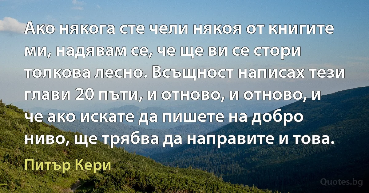 Ако някога сте чели някоя от книгите ми, надявам се, че ще ви се стори толкова лесно. Всъщност написах тези глави 20 пъти, и отново, и отново, и че ако искате да пишете на добро ниво, ще трябва да направите и това. (Питър Кери)