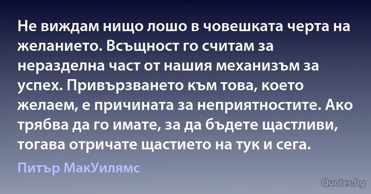 Не виждам нищо лошо в човешката черта на желанието. Всъщност го считам за неразделна част от нашия механизъм за успех. Привързването към това, което желаем, е причината за неприятностите. Ако трябва да го имате, за да бъдете щастливи, тогава отричате щастието на тук и сега. (Питър МакУилямс)