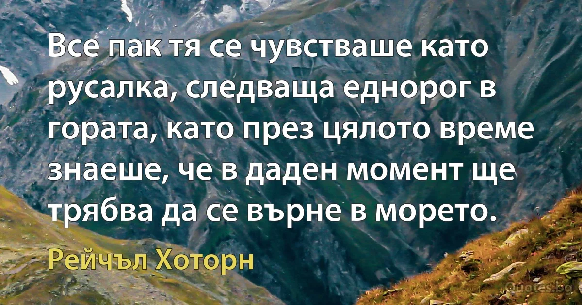 Все пак тя се чувстваше като русалка, следваща еднорог в гората, като през цялото време знаеше, че в даден момент ще трябва да се върне в морето. (Рейчъл Хоторн)