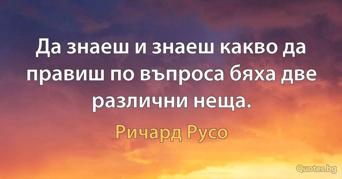 Да знаеш и знаеш какво да правиш по въпроса бяха две различни неща. (Ричард Русо)