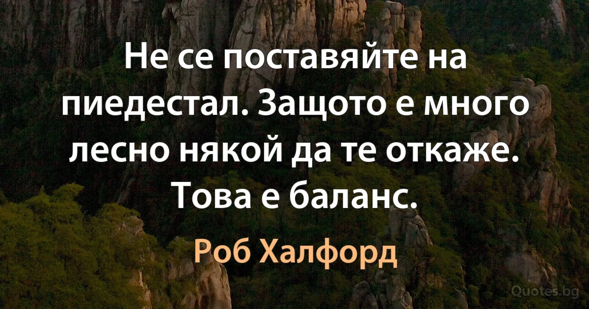 Не се поставяйте на пиедестал. Защото е много лесно някой да те откаже. Това е баланс. (Роб Халфорд)