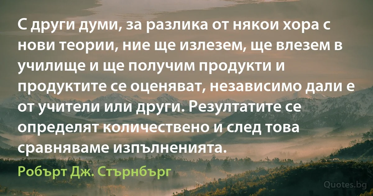 С други думи, за разлика от някои хора с нови теории, ние ще излезем, ще влезем в училище и ще получим продукти и продуктите се оценяват, независимо дали е от учители или други. Резултатите се определят количествено и след това сравняваме изпълненията. (Робърт Дж. Стърнбърг)