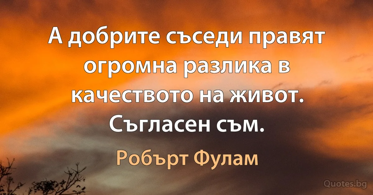 А добрите съседи правят огромна разлика в качеството на живот. Съгласен съм. (Робърт Фулам)