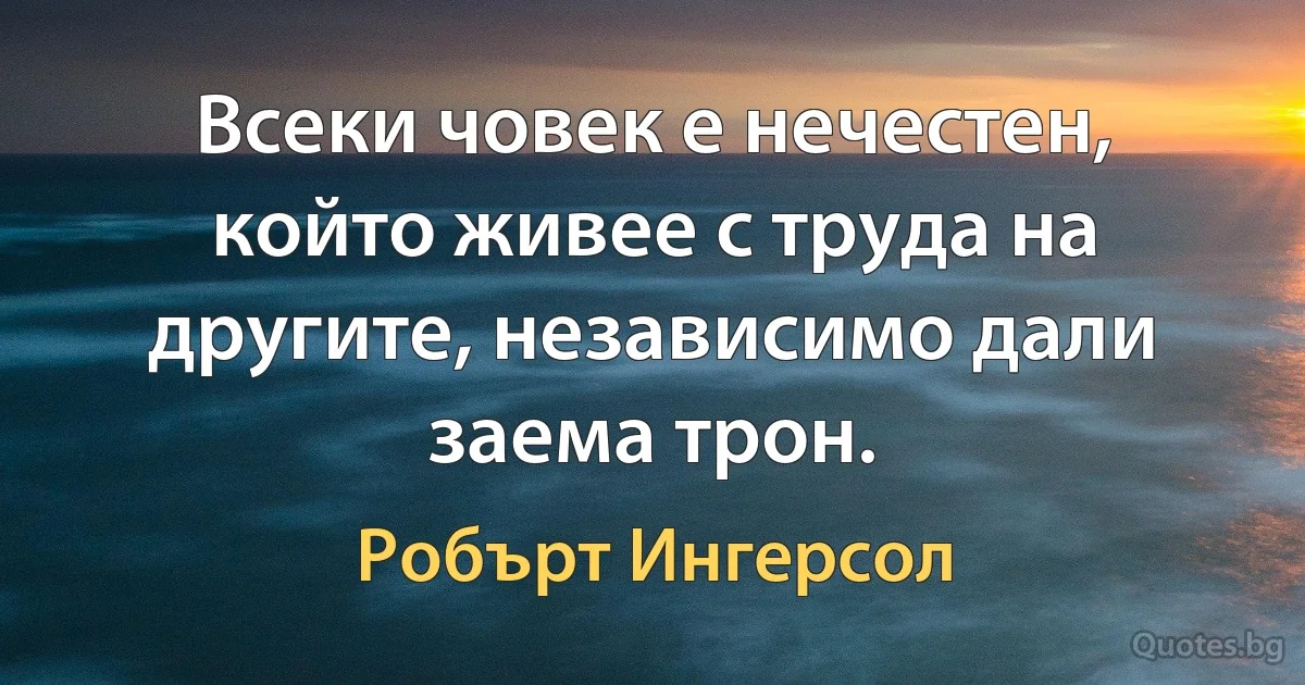 Всеки човек е нечестен, който живее с труда на другите, независимо дали заема трон. (Робърт Ингерсол)