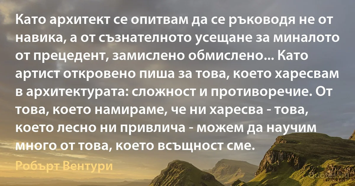 Като архитект се опитвам да се ръководя не от навика, а от съзнателното усещане за миналото от прецедент, замислено обмислено... Като артист откровено пиша за това, което харесвам в архитектурата: сложност и противоречие. От това, което намираме, че ни харесва - това, което лесно ни привлича - можем да научим много от това, което всъщност сме. (Робърт Вентури)