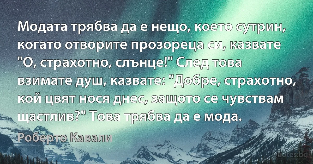 Модата трябва да е нещо, което сутрин, когато отворите прозореца си, казвате "О, страхотно, слънце!" След това взимате душ, казвате: "Добре, страхотно, кой цвят нося днес, защото се чувствам щастлив?" Това трябва да е мода. (Роберто Кавали)