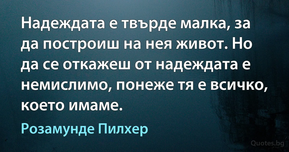 Надеждата е твърде малка, за да построиш на нея живот. Но да се откажеш от надеждата е немислимо, понеже тя е всичко, което имаме. (Розамунде Пилхер)