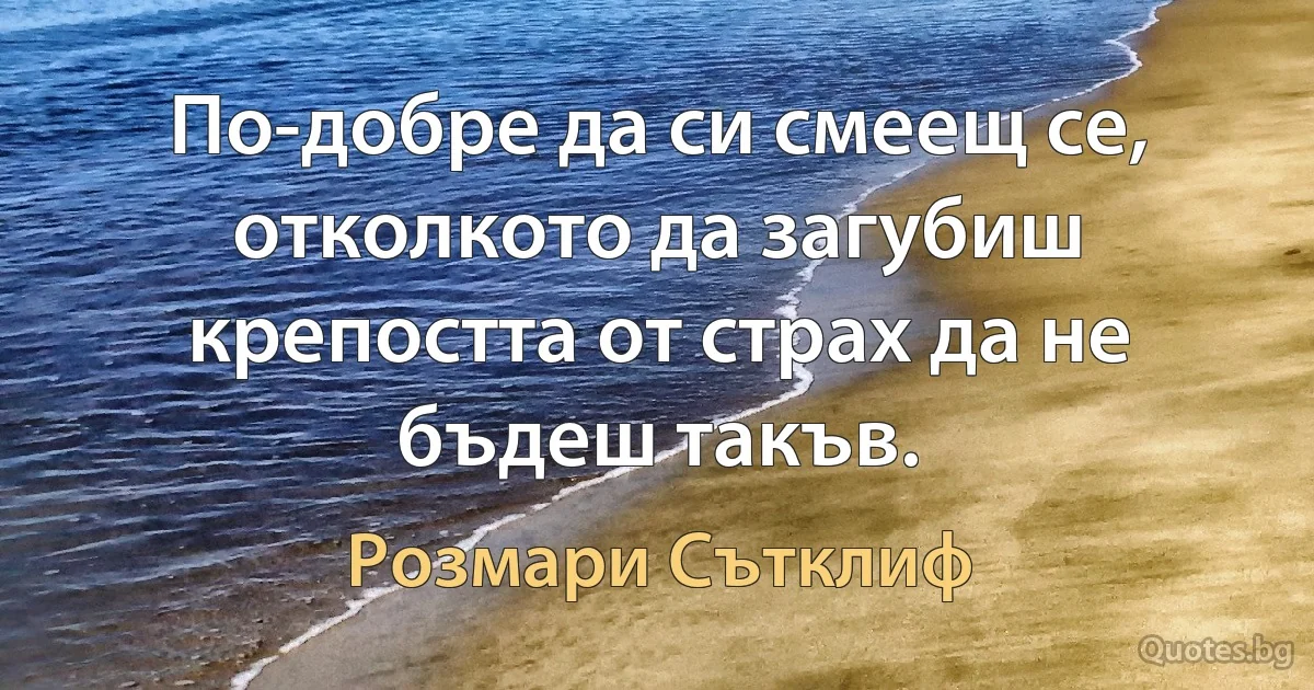 По-добре да си смеещ се, отколкото да загубиш крепостта от страх да не бъдеш такъв. (Розмари Сътклиф)