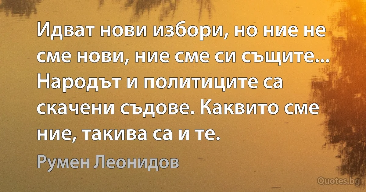 Идват нови избори, но ние не сме нови, ние сме си същите... Народът и политиците са скачени съдове. Каквито сме ние, такива са и те. (Румен Леонидов)