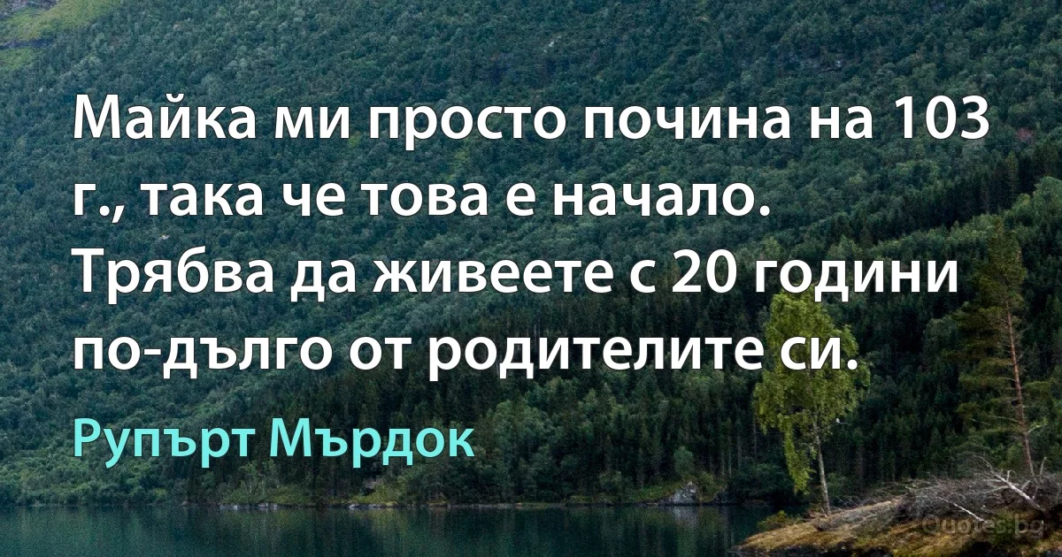 Майка ми просто почина на 103 г., така че това е начало. Трябва да живеете с 20 години по-дълго от родителите си. (Рупърт Мърдок)