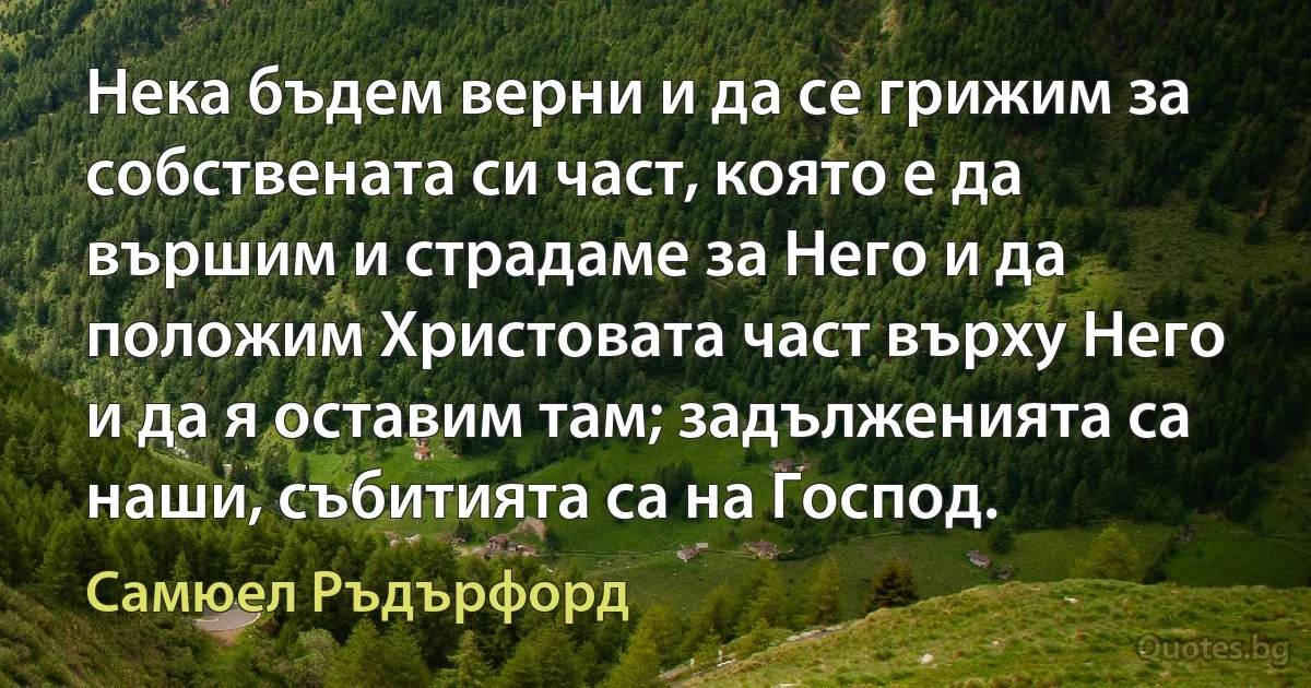 Нека бъдем верни и да се грижим за собствената си част, която е да вършим и страдаме за Него и да положим Христовата част върху Него и да я оставим там; задълженията са наши, събитията са на Господ. (Самюел Ръдърфорд)