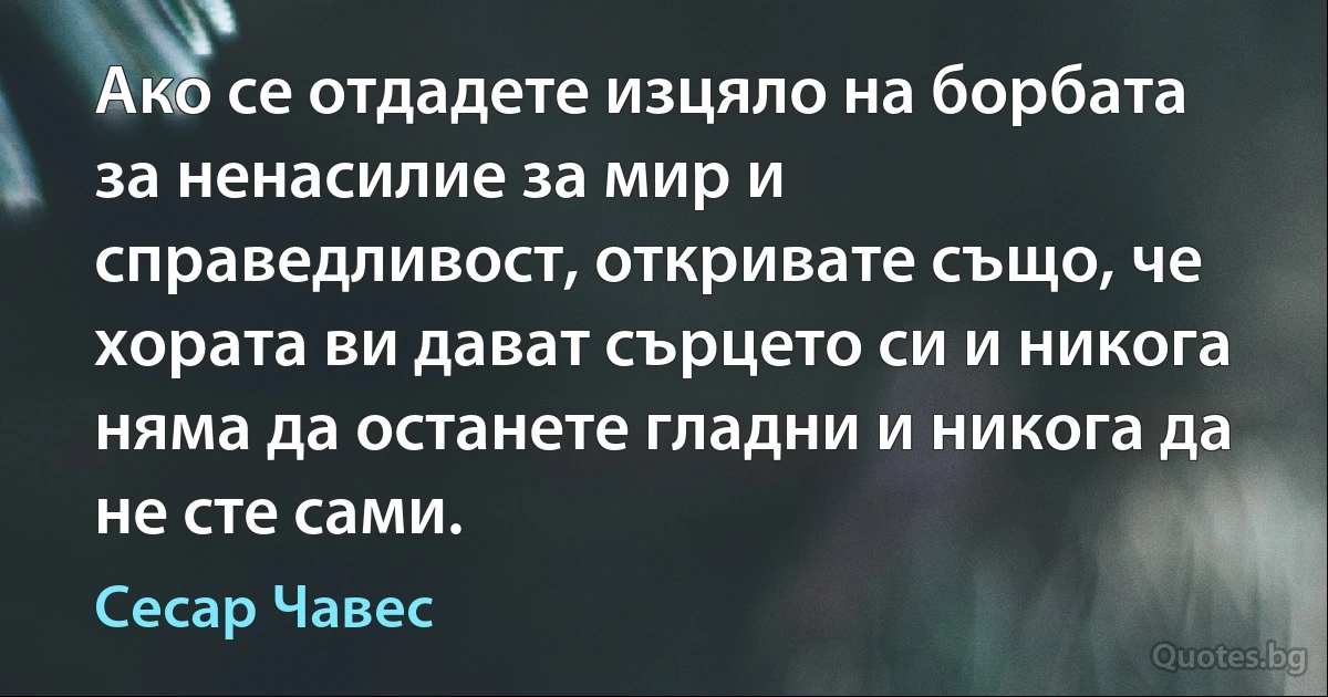 Ако се отдадете изцяло на борбата за ненасилие за мир и справедливост, откривате също, че хората ви дават сърцето си и никога няма да останете гладни и никога да не сте сами. (Сесар Чавес)