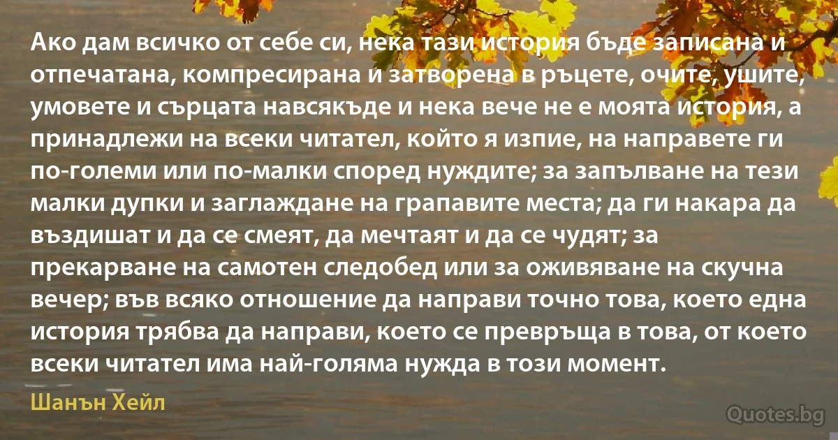 Ако дам всичко от себе си, нека тази история бъде записана и отпечатана, компресирана и затворена в ръцете, очите, ушите, умовете и сърцата навсякъде и нека вече не е моята история, а принадлежи на всеки читател, който я изпие, на направете ги по-големи или по-малки според нуждите; за запълване на тези малки дупки и заглаждане на грапавите места; да ги накара да въздишат и да се смеят, да мечтаят и да се чудят; за прекарване на самотен следобед или за оживяване на скучна вечер; във всяко отношение да направи точно това, което една история трябва да направи, което се превръща в това, от което всеки читател има най-голяма нужда в този момент. (Шанън Хейл)