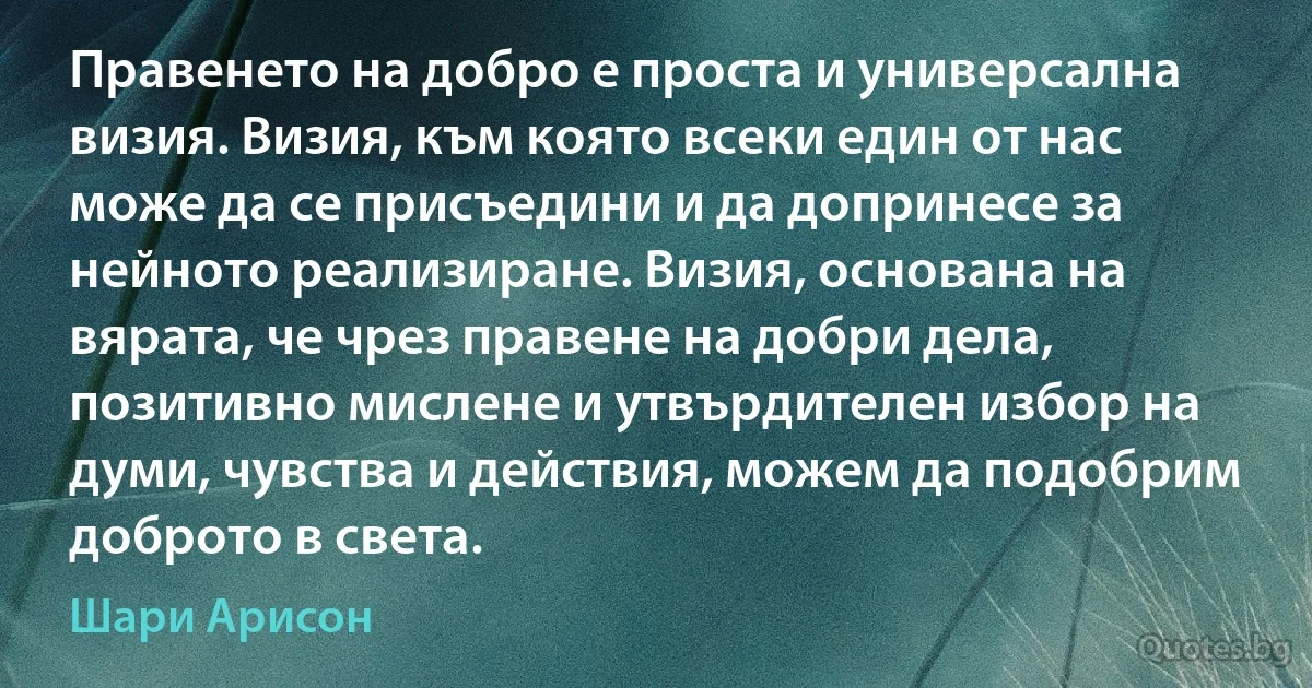 Правенето на добро е проста и универсална визия. Визия, към която всеки един от нас може да се присъедини и да допринесе за нейното реализиране. Визия, основана на вярата, че чрез правене на добри дела, позитивно мислене и утвърдителен избор на думи, чувства и действия, можем да подобрим доброто в света. (Шари Арисон)