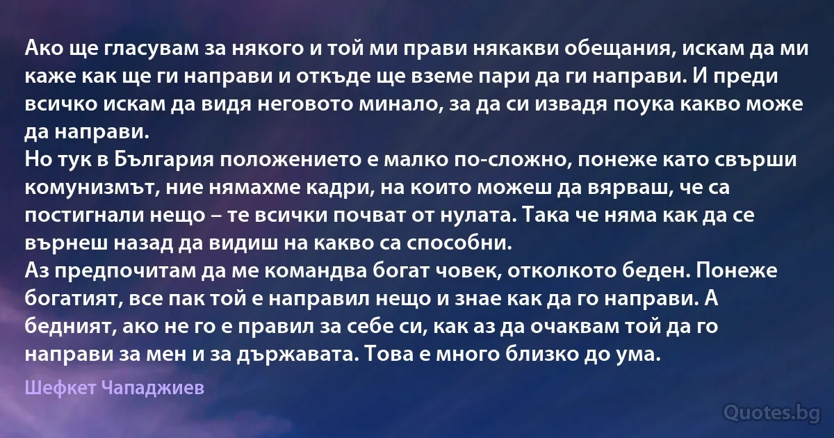 Ако ще гласувам за някого и той ми прави някакви обещания, искам да ми каже как ще ги направи и откъде ще вземе пари да ги направи. И преди всичко искам да видя неговото минало, за да си извадя поука какво може да направи.
Но тук в България положението е малко по-сложно, понеже като свърши комунизмът, ние нямахме кадри, на които можеш да вярваш, че са постигнали нещо – те всички почват от нулата. Така че няма как да се върнеш назад да видиш на какво са способни.
Аз предпочитам да ме командва богат човек, отколкото беден. Понеже богатият, все пак той е направил нещо и знае как да го направи. А бедният, ако не го е правил за себе си, как аз да очаквам той да го направи за мен и за държавата. Това е много близко до ума. (Шефкет Чападжиев)