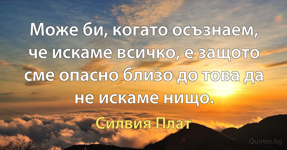 Може би, когато осъзнаем, че искаме всичко, е защото сме опасно близо до това да не искаме нищо. (Силвия Плат)