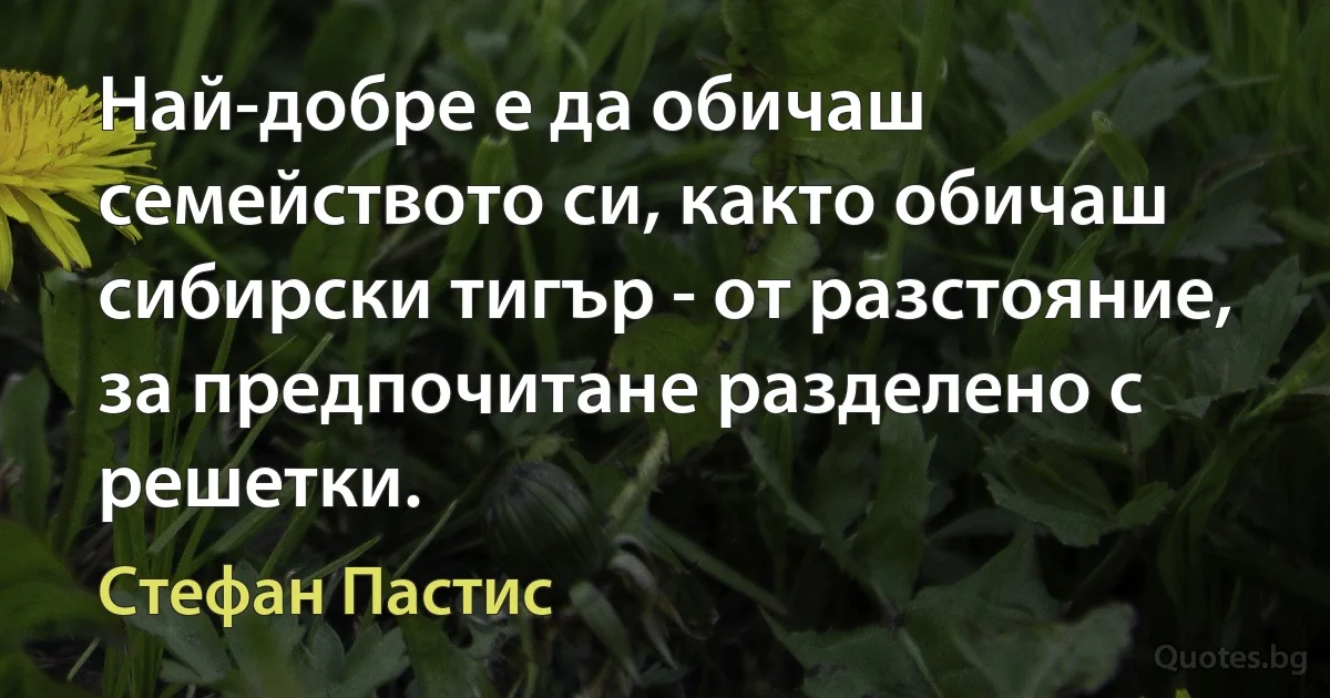 Най-добре е да обичаш семейството си, както обичаш сибирски тигър - от разстояние, за предпочитане разделено с решетки. (Стефан Пастис)