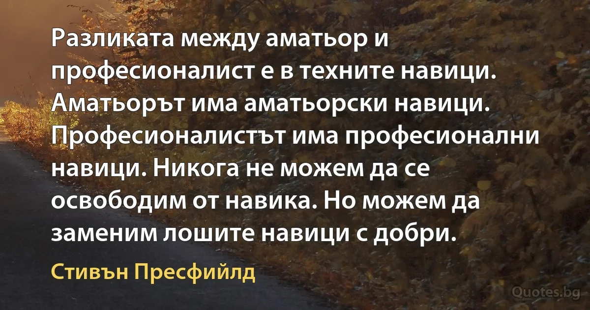 Разликата между аматьор и професионалист е в техните навици. Аматьорът има аматьорски навици. Професионалистът има професионални навици. Никога не можем да се освободим от навика. Но можем да заменим лошите навици с добри. (Стивън Пресфийлд)