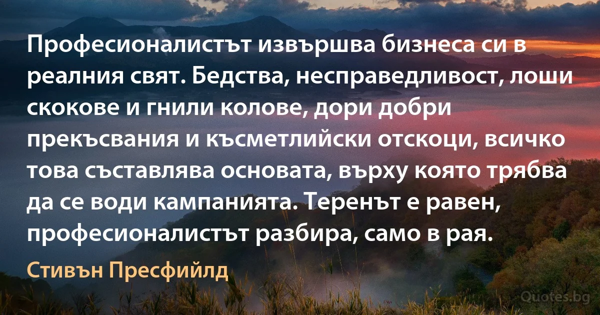 Професионалистът извършва бизнеса си в реалния свят. Бедства, несправедливост, лоши скокове и гнили колове, дори добри прекъсвания и късметлийски отскоци, всичко това съставлява основата, върху която трябва да се води кампанията. Теренът е равен, професионалистът разбира, само в рая. (Стивън Пресфийлд)