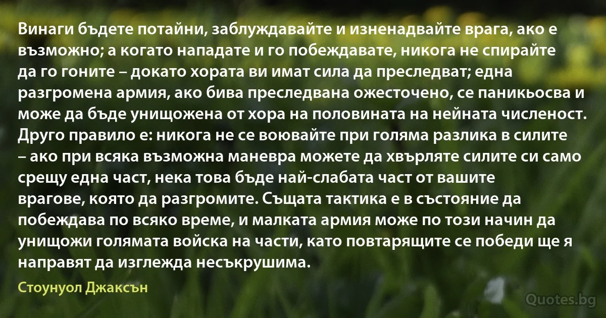 Винаги бъдете потайни, заблуждавайте и изненадвайте врага, ако е възможно; а когато нападате и го побеждавате, никога не спирайте да го гоните – докато хората ви имат сила да преследват; една разгромена армия, ако бива преследвана ожесточено, се паникьосва и може да бъде унищожена от хора на половината на нейната численост. Друго правило е: никога не се воювайте при голяма разлика в силите – ако при всяка възможна маневра можете да хвърляте силите си само срещу една част, нека това бъде най-слабата част от вашите врагове, която да разгромите. Същата тактика е в състояние да побеждава по всяко време, и малката армия може по този начин да унищожи голямата войска на части, като повтарящите се победи ще я направят да изглежда несъкрушима. (Стоунуол Джаксън)