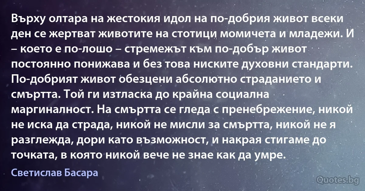 Върху олтара на жестокия идол на по-добрия живот всеки ден се жертват животите на стотици момичета и младежи. И – което е по-лошо – стремежът към по-добър живот постоянно понижава и без това ниските духовни стандарти. По-добрият живот обезцени абсолютно страданието и смъртта. Той ги изтласка до крайна социална маргиналност. На смъртта се гледа с пренебрежение, никой не иска да страда, никой не мисли за смъртта, никой не я разглежда, дори като възможност, и накрая стигаме до точката, в която никой вече не знае как да умре. (Светислав Басара)