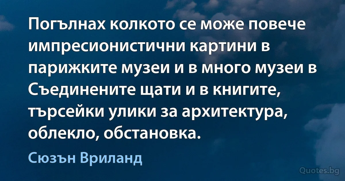 Погълнах колкото се може повече импресионистични картини в парижките музеи и в много музеи в Съединените щати и в книгите, търсейки улики за архитектура, облекло, обстановка. (Сюзън Вриланд)