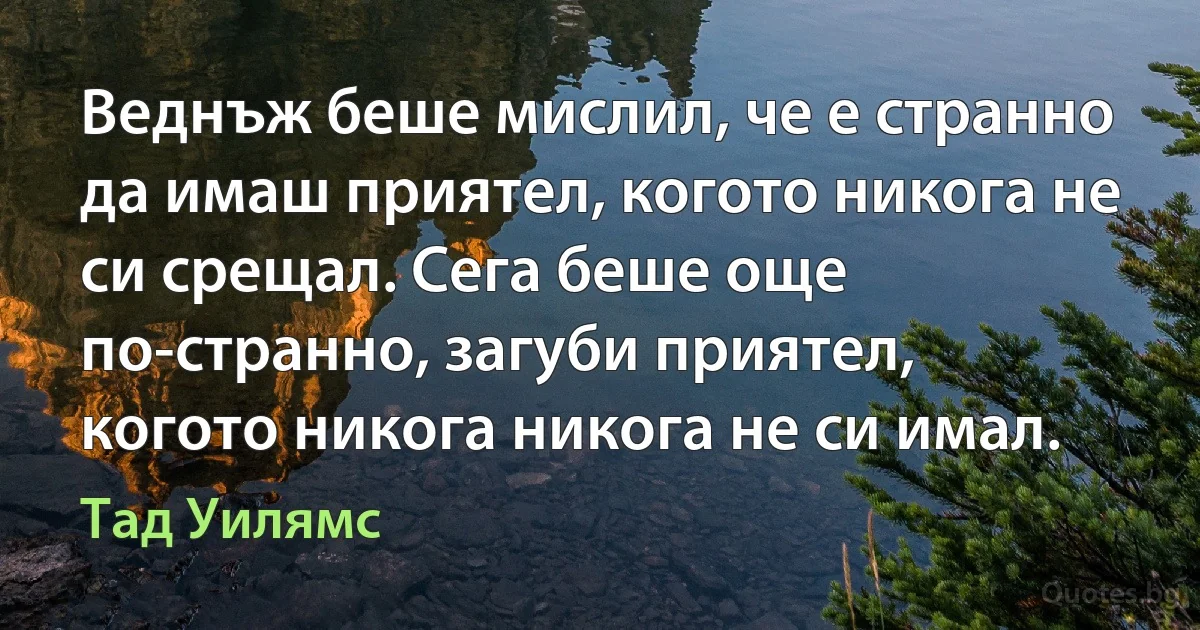 Веднъж беше мислил, че е странно да имаш приятел, когото никога не си срещал. Сега беше още по-странно, загуби приятел, когото никога никога не си имал. (Тад Уилямс)