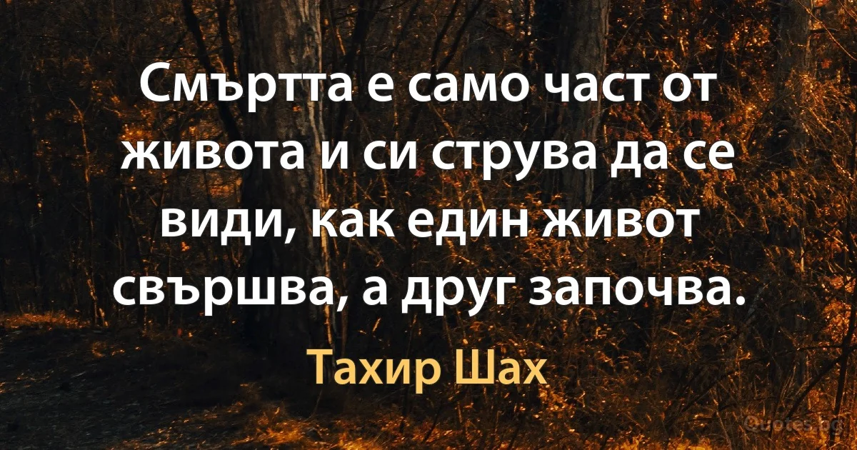 Смъртта е само част от живота и си струва да се види, как един живот свършва, а друг започва. (Тахир Шах)