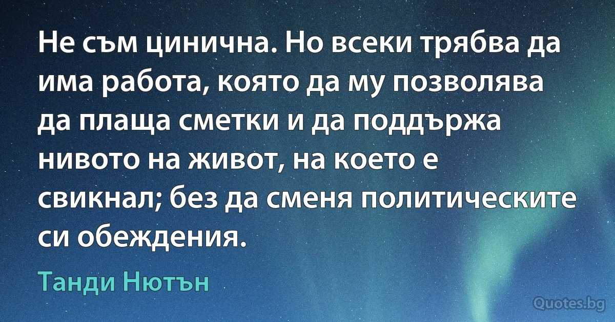 Не съм цинична. Но всеки трябва да има работа, която да му позволява да плаща сметки и да поддържа нивото на живот, на което е свикнал; без да сменя политическите си обеждения. (Танди Нютън)