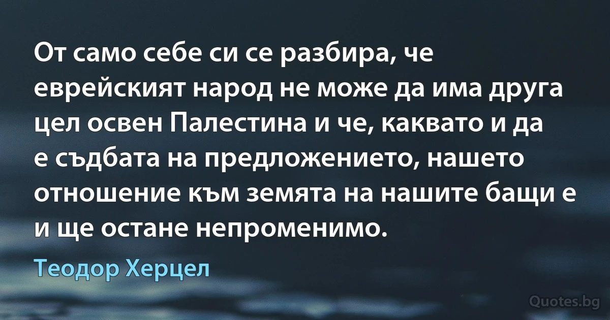 От само себе си се разбира, че еврейският народ не може да има друга цел освен Палестина и че, каквато и да е съдбата на предложението, нашето отношение към земята на нашите бащи е и ще остане непроменимо. (Теодор Херцел)