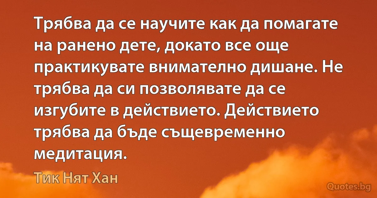 Трябва да се научите как да помагате на ранено дете, докато все още практикувате внимателно дишане. Не трябва да си позволявате да се изгубите в действието. Действието трябва да бъде същевременно медитация. (Тик Нят Хан)